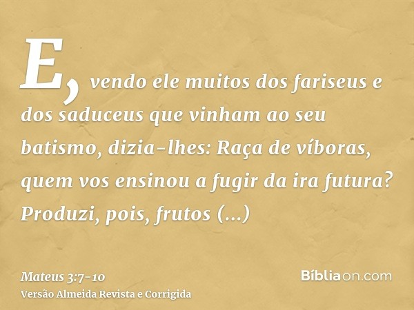 E, vendo ele muitos dos fariseus e dos saduceus que vinham ao seu batismo, dizia-lhes: Raça de víboras, quem vos ensinou a fugir da ira futura?Produzi, pois, fr