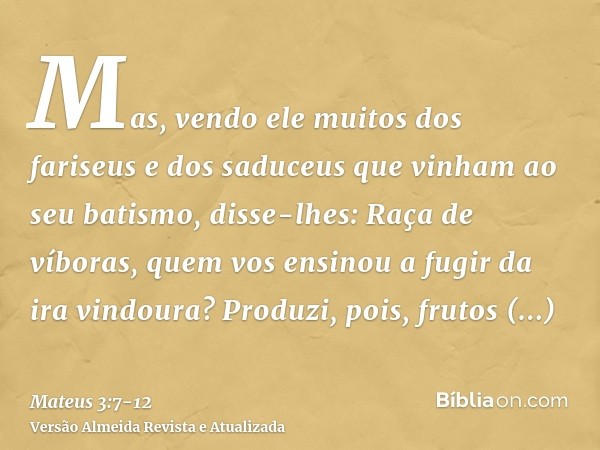Mas, vendo ele muitos dos fariseus e dos saduceus que vinham ao seu batismo, disse-lhes: Raça de víboras, quem vos ensinou a fugir da ira vindoura?Produzi, pois
