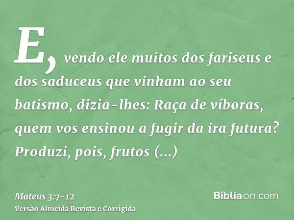 E, vendo ele muitos dos fariseus e dos saduceus que vinham ao seu batismo, dizia-lhes: Raça de víboras, quem vos ensinou a fugir da ira futura?Produzi, pois, fr