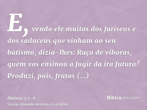 E, vendo ele muitos dos fariseus e dos saduceus que vinham ao seu batismo, dizia-lhes: Raça de víboras, quem vos ensinou a fugir da ira futura?Produzi, pois, fr