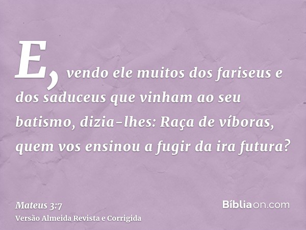E, vendo ele muitos dos fariseus e dos saduceus que vinham ao seu batismo, dizia-lhes: Raça de víboras, quem vos ensinou a fugir da ira futura?