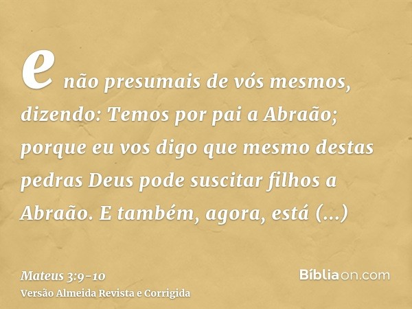 e não presumais de vós mesmos, dizendo: Temos por pai a Abraão; porque eu vos digo que mesmo destas pedras Deus pode suscitar filhos a Abraão.E também, agora, e