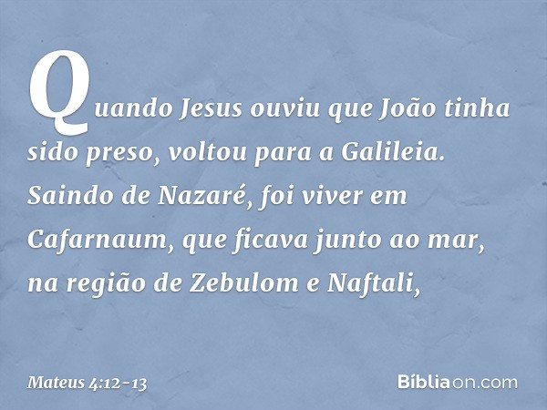 Quando Jesus ouviu que João tinha sido preso, voltou para a Galileia. Saindo de Nazaré, foi viver em Cafarnaum, que ficava junto ao mar, na região de Zebulom e 