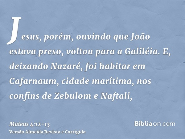 Jesus, porém, ouvindo que João estava preso, voltou para a Galiléia.E, deixando Nazaré, foi habitar em Cafarnaum, cidade marítima, nos confins de Zebulom e Naft