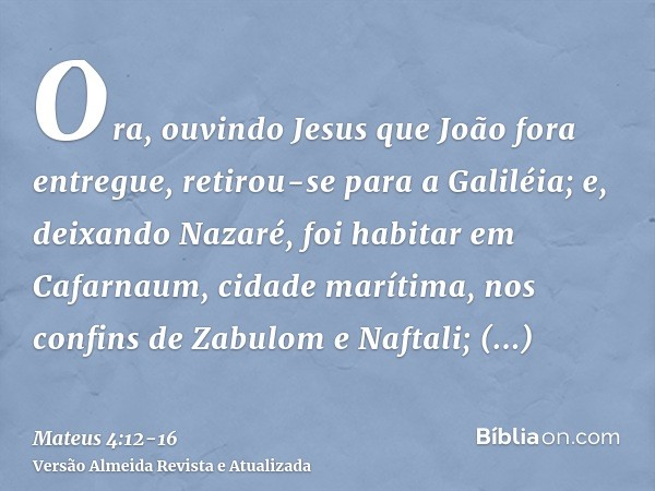 Ora, ouvindo Jesus que João fora entregue, retirou-se para a Galiléia;e, deixando Nazaré, foi habitar em Cafarnaum, cidade marítima, nos confins de Zabulom e Na