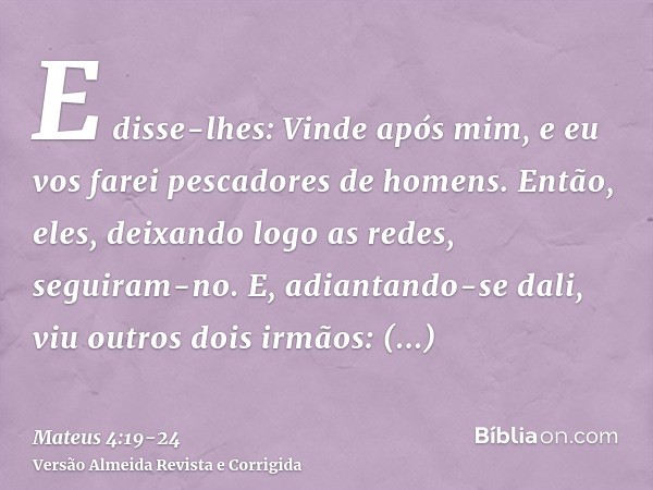 E disse-lhes: Vinde após mim, e eu vos farei pescadores de homens.Então, eles, deixando logo as redes, seguiram-no.E, adiantando-se dali, viu outros dois irmãos