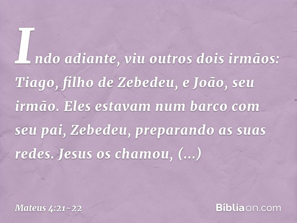 Indo adiante, viu outros dois irmãos: Tiago, filho de Zebedeu, e João, seu irmão. Eles estavam num barco com seu pai, Zebedeu, preparando as suas redes. Jesus o