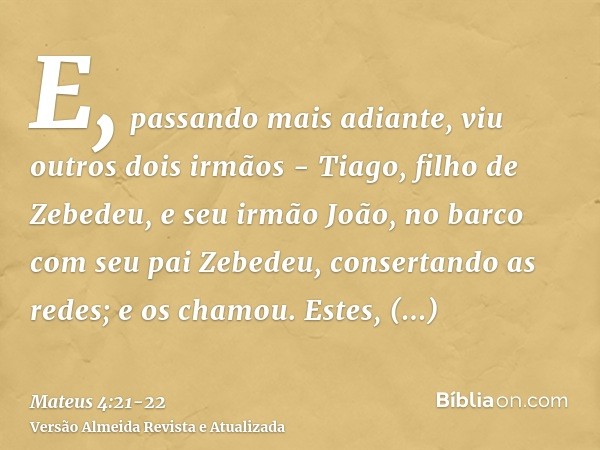 E, passando mais adiante, viu outros dois irmãos - Tiago, filho de Zebedeu, e seu irmão João, no barco com seu pai Zebedeu, consertando as redes; e os chamou.Es