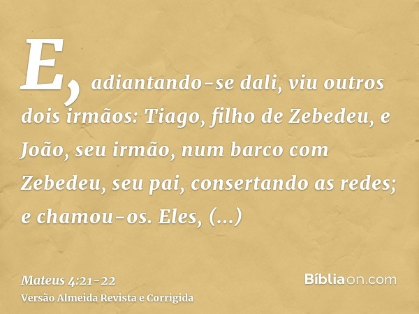 E, adiantando-se dali, viu outros dois irmãos: Tiago, filho de Zebedeu, e João, seu irmão, num barco com Zebedeu, seu pai, consertando as redes; e chamou-os.Ele
