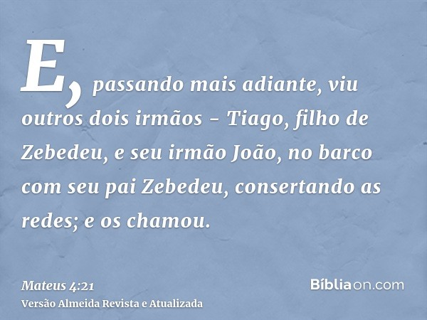 E, passando mais adiante, viu outros dois irmãos - Tiago, filho de Zebedeu, e seu irmão João, no barco com seu pai Zebedeu, consertando as redes; e os chamou.