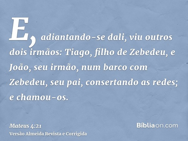 E, adiantando-se dali, viu outros dois irmãos: Tiago, filho de Zebedeu, e João, seu irmão, num barco com Zebedeu, seu pai, consertando as redes; e chamou-os.