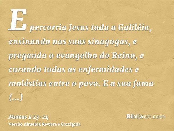 E percorria Jesus toda a Galiléia, ensinando nas suas sinagogas, e pregando o evangelho do Reino, e curando todas as enfermidades e moléstias entre o povo.E a s