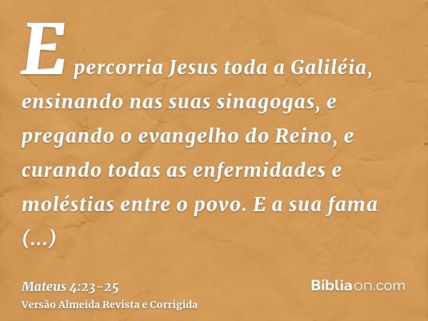 E percorria Jesus toda a Galiléia, ensinando nas suas sinagogas, e pregando o evangelho do Reino, e curando todas as enfermidades e moléstias entre o povo.E a s