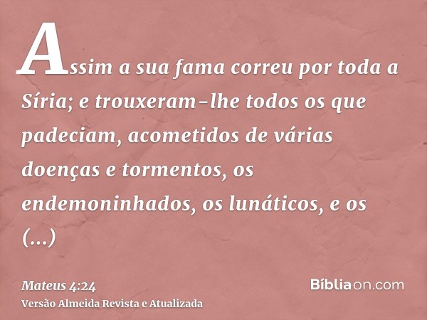 Assim a sua fama correu por toda a Síria; e trouxeram-lhe todos os que padeciam, acometidos de várias doenças e tormentos, os endemoninhados, os lunáticos, e os