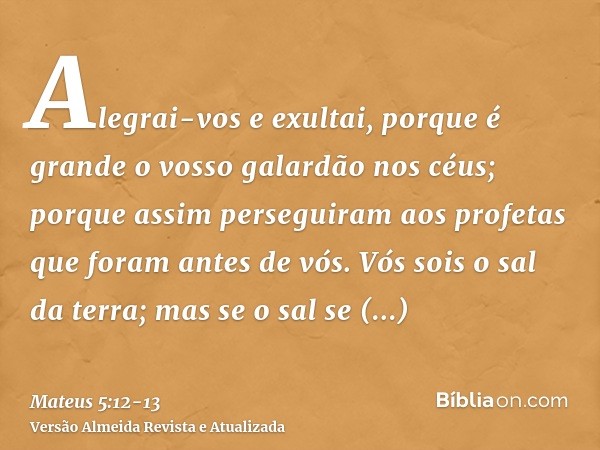 Alegrai-vos e exultai, porque é grande o vosso galardão nos céus; porque assim perseguiram aos profetas que foram antes de vós.Vós sois o sal da terra; mas se o