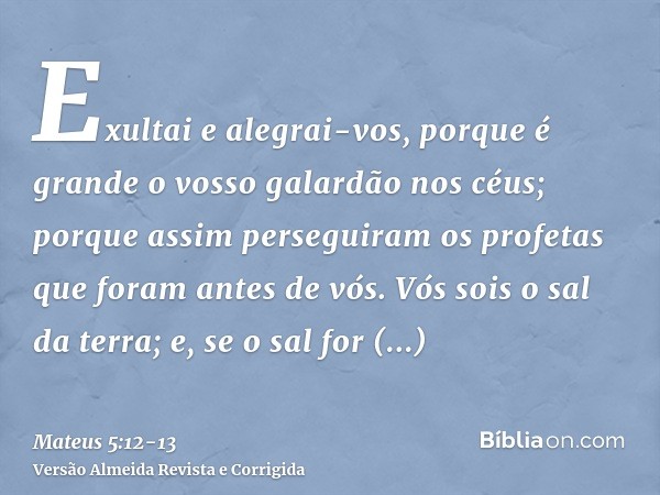 Exultai e alegrai-vos, porque é grande o vosso galardão nos céus; porque assim perseguiram os profetas que foram antes de vós.Vós sois o sal da terra; e, se o s