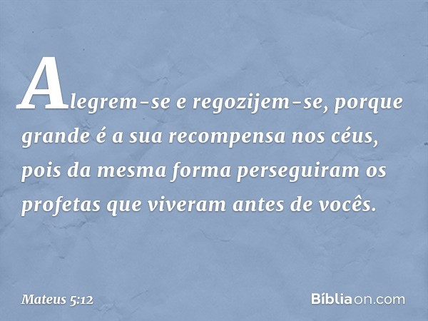 Alegrem-se e regozijem-se, porque grande é a sua recompensa nos céus, pois da mesma forma perseguiram os profetas que viveram antes de vocês. -- Mateus 5:12