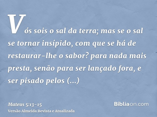 Vós sois o sal da terra; mas se o sal se tornar insípido, com que se há de restaurar-lhe o sabor? para nada mais presta, senão para ser lançado fora, e ser pisa