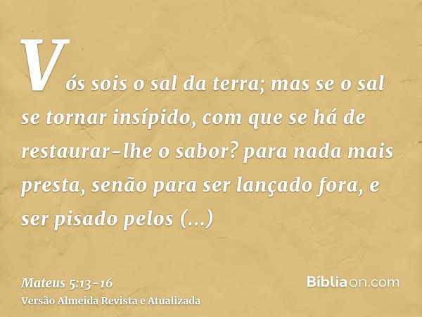 Vós sois o sal da terra; mas se o sal se tornar insípido, com que se há de restaurar-lhe o sabor? para nada mais presta, senão para ser lançado fora, e ser pisa