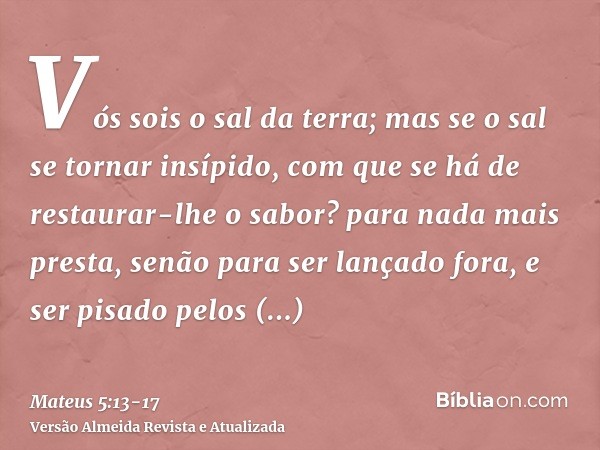 Vós sois o sal da terra; mas se o sal se tornar insípido, com que se há de restaurar-lhe o sabor? para nada mais presta, senão para ser lançado fora, e ser pisa