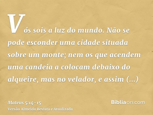 Vós sois a luz do mundo. Não se pode esconder uma cidade situada sobre um monte;nem os que acendem uma candeia a colocam debaixo do alqueire, mas no velador, e 