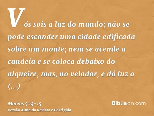 Vós sois a luz do mundo; não se pode esconder uma cidade edificada sobre um monte;nem se acende a candeia e se coloca debaixo do alqueire, mas, no velador, e dá