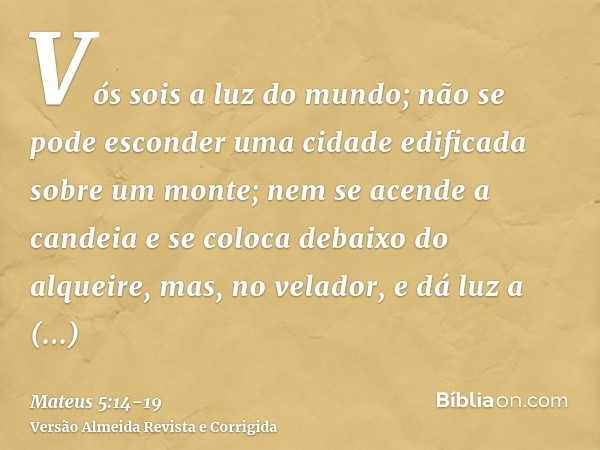 Vós sois a luz do mundo; não se pode esconder uma cidade edificada sobre um monte;nem se acende a candeia e se coloca debaixo do alqueire, mas, no velador, e dá