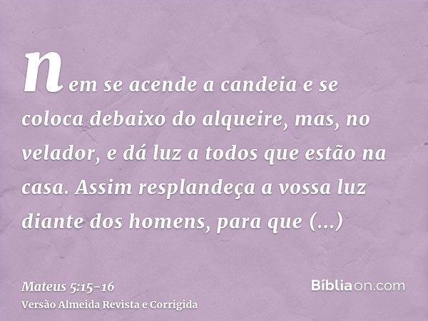 nem se acende a candeia e se coloca debaixo do alqueire, mas, no velador, e dá luz a todos que estão na casa.Assim resplandeça a vossa luz diante dos homens, pa