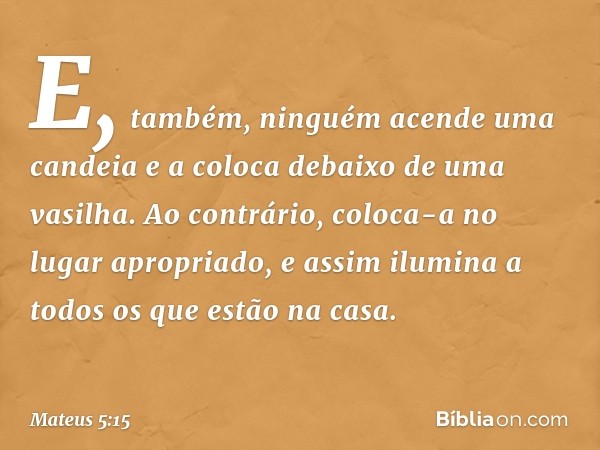 E, também, ninguém acende uma candeia e a coloca debaixo de uma vasilha. Ao contrário, coloca-a no lugar apropriado, e assim ilumina a todos os que estão na cas