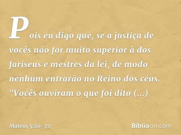 Pois eu digo que, se a justiça de vocês não for muito superior à dos fariseus e mestres da lei, de modo nenhum entrarão no Reino dos céus. "Vocês ouviram o que 