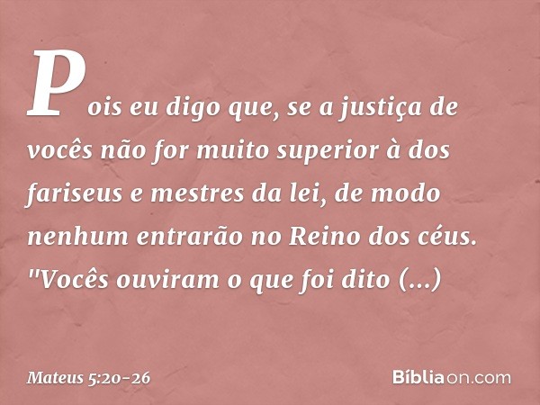 Pois eu digo que, se a justiça de vocês não for muito superior à dos fariseus e mestres da lei, de modo nenhum entrarão no Reino dos céus. "Vocês ouviram o que 