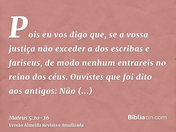 Pois eu vos digo que, se a vossa justiça não exceder a dos escribas e fariseus, de modo nenhum entrareis no reino dos céus.Ouvistes que foi dito aos antigos: Nã