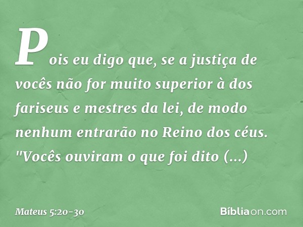 Pois eu digo que, se a justiça de vocês não for muito superior à dos fariseus e mestres da lei, de modo nenhum entrarão no Reino dos céus. "Vocês ouviram o que 