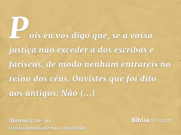 Pois eu vos digo que, se a vossa justiça não exceder a dos escribas e fariseus, de modo nenhum entrareis no reino dos céus.Ouvistes que foi dito aos antigos: Nã