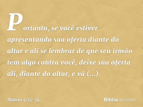 "Portanto, se você estiver apresentando sua oferta diante do altar e ali se lembrar de que seu irmão tem algo contra você, deixe sua oferta ali, diante do altar