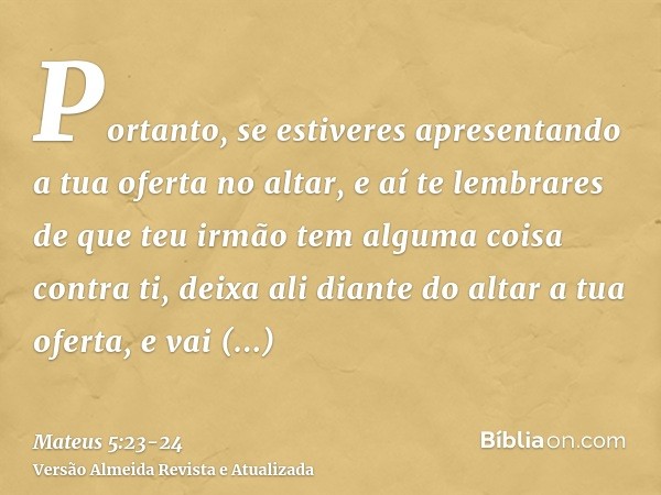 Portanto, se estiveres apresentando a tua oferta no altar, e aí te lembrares de que teu irmão tem alguma coisa contra ti,deixa ali diante do altar a tua oferta,