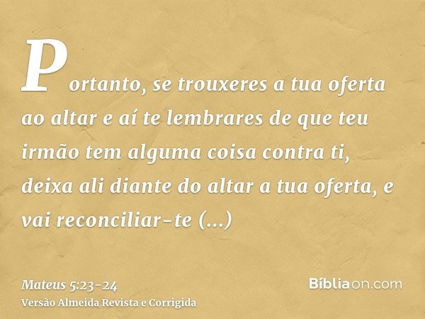 Portanto, se trouxeres a tua oferta ao altar e aí te lembrares de que teu irmão tem alguma coisa contra ti,deixa ali diante do altar a tua oferta, e vai reconci