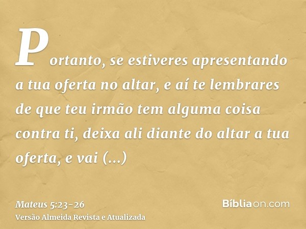 Portanto, se estiveres apresentando a tua oferta no altar, e aí te lembrares de que teu irmão tem alguma coisa contra ti,deixa ali diante do altar a tua oferta,