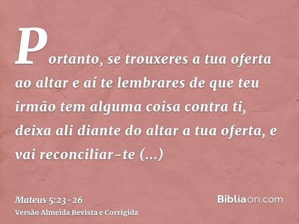 Portanto, se trouxeres a tua oferta ao altar e aí te lembrares de que teu irmão tem alguma coisa contra ti,deixa ali diante do altar a tua oferta, e vai reconci