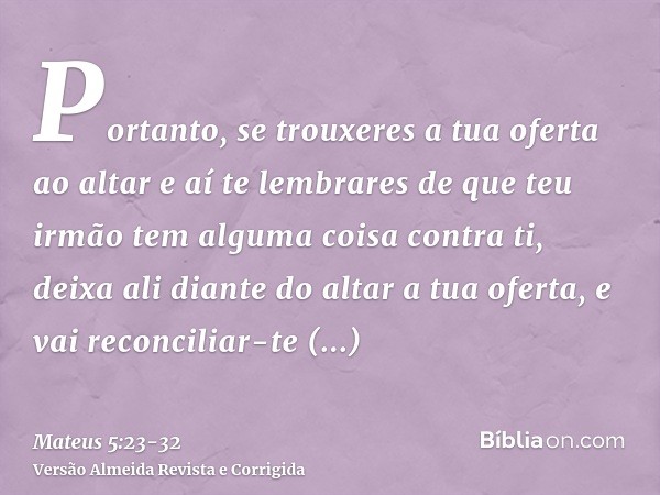 Portanto, se trouxeres a tua oferta ao altar e aí te lembrares de que teu irmão tem alguma coisa contra ti,deixa ali diante do altar a tua oferta, e vai reconci