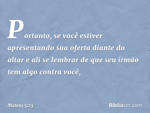 "Portanto, se você estiver apresentando sua oferta diante do altar e ali se lembrar de que seu irmão tem algo contra você, -- Mateus 5:23