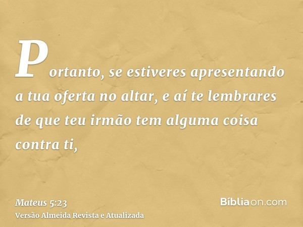 Portanto, se estiveres apresentando a tua oferta no altar, e aí te lembrares de que teu irmão tem alguma coisa contra ti,