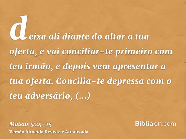 deixa ali diante do altar a tua oferta, e vai conciliar-te primeiro com teu irmão, e depois vem apresentar a tua oferta.Concilia-te depressa com o teu adversári