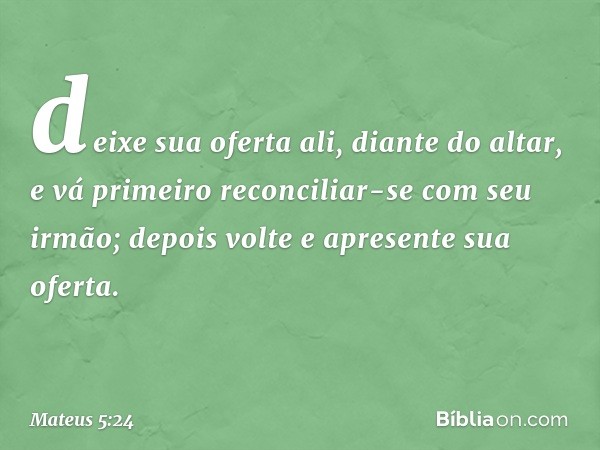 deixe sua oferta ali, diante do altar, e vá primeiro reconciliar-se com seu irmão; depois volte e apresente sua oferta. -- Mateus 5:24