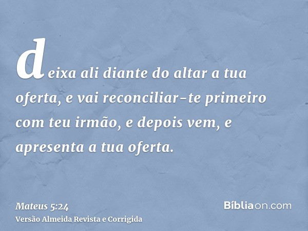 deixa ali diante do altar a tua oferta, e vai reconciliar-te primeiro com teu irmão, e depois vem, e apresenta a tua oferta.