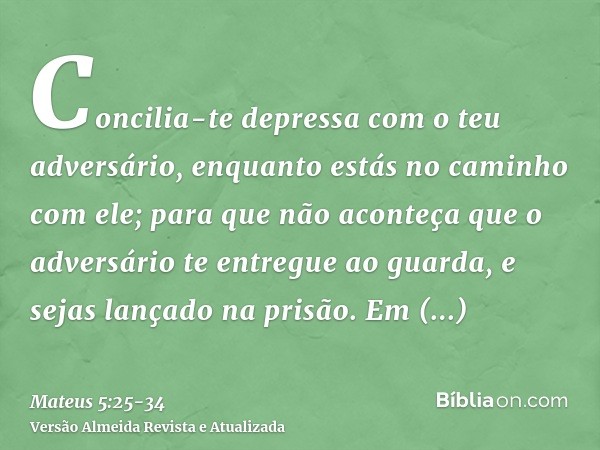 Concilia-te depressa com o teu adversário, enquanto estás no caminho com ele; para que não aconteça que o adversário te entregue ao guarda, e sejas lançado na p