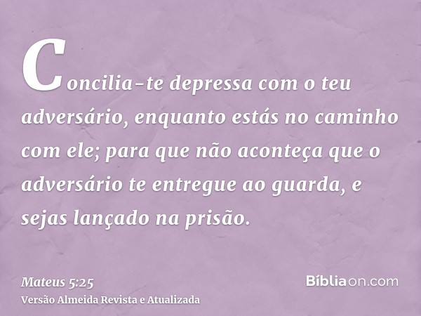 Concilia-te depressa com o teu adversário, enquanto estás no caminho com ele; para que não aconteça que o adversário te entregue ao guarda, e sejas lançado na p