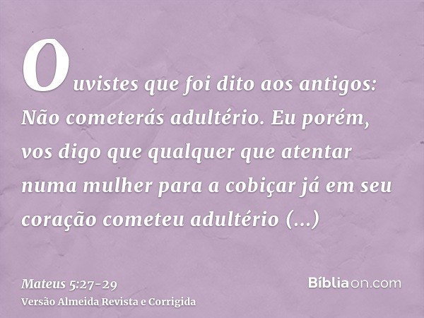 Ouvistes que foi dito aos antigos: Não cometerás adultério.Eu porém, vos digo que qualquer que atentar numa mulher para a cobiçar já em seu coração cometeu adul