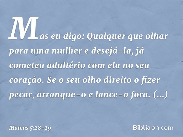 Mas eu digo: Qualquer que olhar para uma mulher e desejá-la, já cometeu adultério com ela no seu coração. Se o seu olho direito o fizer pecar, arranque-o e lanc