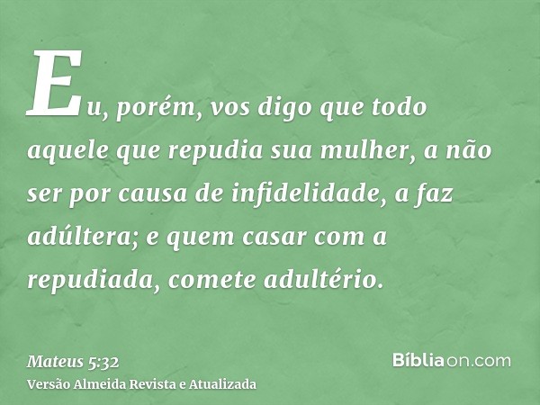 Eu, porém, vos digo que todo aquele que repudia sua mulher, a não ser por causa de infidelidade, a faz adúltera; e quem casar com a repudiada, comete adultério.